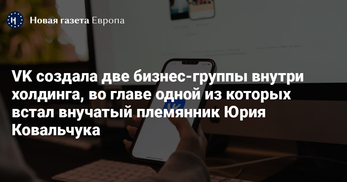 VK создала две бизнес-группы внутри холдинга, во главе одной из которых встал внучатый племянник Юрия Ковальчука — Новая газета Европа