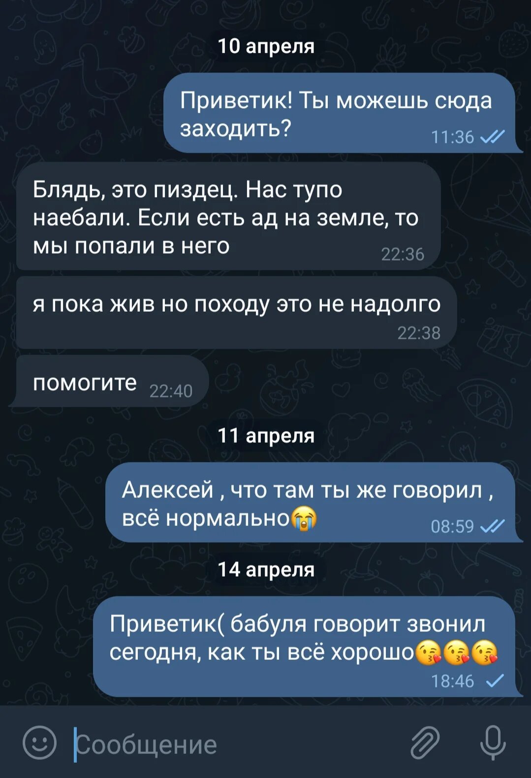A screenshot of Alexey’s conversation with his aunt Tatyana on Telegram. 
 10 April 
 Tatyana [11:36]: Hi! Can you text us here?  
 Alexey [22:36]: Fuck, it’s a fucking mess. They fucking lied to us. If there is hell on earth, we are here.  
 Alexey [22:38]: i’m still alive but not for long it seems 
 Alexey [22:40]: help me 
 11 April 
 Tatyana [08:59]: Alexey, what’s going on, you told me it was fine 😭 
 14 April 
 Tatyana [18:46]: Hi( granny says you called her today, how are you? are you ok 😘😘😘